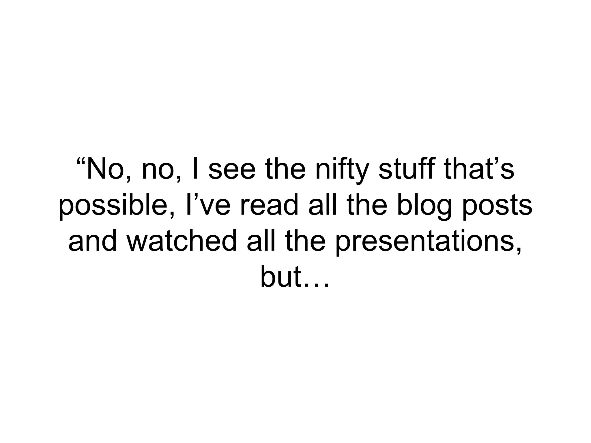 “No, no, I see the nifty stuff that’s
possible, I’ve read all the blog posts
and watched all the presentations,
but…
 