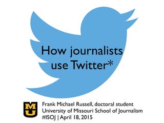 How journalists 
use Twitter*
Frank Michael Russell, doctoral student!
University of Missouri School of Journalism!
#ISOJ | April 18, 2015
 