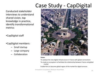 Case Study - CapDigital
Conducted stakeholder
interviews to understand
shared vision, tap
knowledge in practice,
identify transformational
metrics

•CapDigital staff

•CapDigital members:
    – Small startup
    – Large company
    – Collaboration
                                   Vision
                                   To catalyze the new digital infrastructure in France with global connections
                                   To create an ecosystem to facilitate the relationship between France and global
                                        market
                                   Enable Paris to become global region of the market for digital services
                            Innovation Ecosystems Network November
                                                                                                              25
                                              2010
 