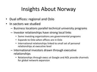 Insights About Norway
• Dual offices: regional and Oslo
• In sectors we studied
   – Business locations parallel technical university programs
   – Investor relationships have strong local links
      • Some investing organizations are governmental programs
      • Expands to Oslo when offices are in Oslo
      • International relationships linked to small set of personal
        relationships at executive level
   – International investors drawn through executive
     relationships
      • Relationships through execs at Google and AOL provide channels
        for global network expansion
 