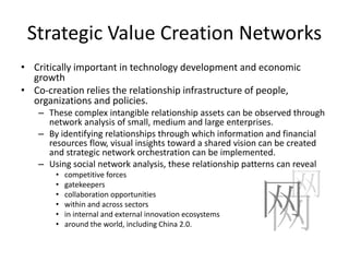 Strategic Value Creation Networks
• Critically important in technology development and economic
  growth
• Co-creation relies the relationship infrastructure of people,
  organizations and policies.
   – These complex intangible relationship assets can be observed through
     network analysis of small, medium and large enterprises.
   – By identifying relationships through which information and financial
     resources flow, visual insights toward a shared vision can be created
     and strategic network orchestration can be implemented.
   – Using social network analysis, these relationship patterns can reveal

                                                                 网
       •   competitive forces



                                                            网
       •   gatekeepers



                                                            网
       •   collaboration opportunities
       •   within and across sectors
       •   in internal and external innovation ecosystems
       •   around the world, including China 2.0.
 