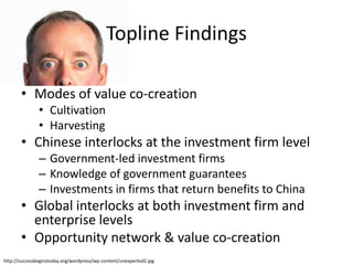 Topline Findings

       • Modes of value co-creation
               • Cultivation
               • Harvesting
       • Chinese interlocks at the investment firm level
               – Government-led investment firms
               – Knowledge of government guarantees
               – Investments in firms that return benefits to China
       • Global interlocks at both investment firm and
         enterprise levels
       • Opportunity network & value co-creation
http://successbeginstoday.org/wordpress/wp-content/unexpected2.jpg
 