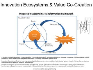 Innovation Ecosystems & Value Co-Creation
                               Innovation Ecosystems Transformation Framework


                                                                                                                                                 网
                                                                                                                                   网
                                                                                                                                   网

A dynamic innovation ecosystem is characterized by a continual realignment of synergistic relationships of people, knowledge, and resources that promote
harmonious growth of the system in agile responsiveness to changing internal and external forces.
Innovation Ecosystems refer to the inter-organizational, political, economic, environmental, and technological systems through which a milieu conducive to
business growth is catalyzed, sustained, and supported.
Value is co-created for the innovation ecosystem through events, impacts and coalitions/networks that emerge from a shared vision of the desired
transformations. Data-driven metrics measure, track and visualise the transformation, empowering interaction with feedback for the shared vision.

                                                        www.innovation-ecosystems.org
 