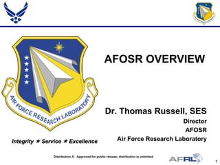 1
Integrity  Service  Excellence
AFOSR OVERVIEW
Dr. Thomas Russell, SES
Director
AFOSR
Air Force Research Laboratory
Distribution A: Approved for public release; distribution is unlimited
 