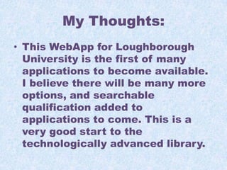 My Thoughts:
• This WebApp for Loughborough
University is the first of many
applications to become available.
I believe there will be many more
options, and searchable
qualification added to
applications to come. This is a
very good start to the
technologically advanced library.

 
