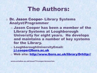 The Authors:
o Dr. Jason Cooper- Library Systems
Analyst/Programmer
o Jason Cooper has been a member of the
Library Systems at Loughborough
University for eight years. He develops
and maintains a number of key systems
for the Library.
o LoughboroughUniversityEmail:
j.l.cooper@lboro.ac.uk
o Web site: http://www.lboro.ac.uk/library/Drhttp://
www.ariadne.ac.uk/issue71/cooper-brewerton

 