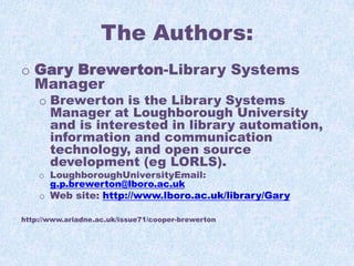 The Authors:
o Gary Brewerton-Library Systems
Manager

o Brewerton is the Library Systems
Manager at Loughborough University
and is interested in library automation,
information and communication
technology, and open source
development (eg LORLS).
o LoughboroughUniversityEmail:
g.p.brewerton@lboro.ac.uk

o Web site: http://www.lboro.ac.uk/library/Gary
http://www.ariadne.ac.uk/issue71/cooper-brewerton

 