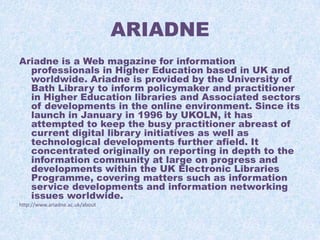 ARIADNE
Ariadne is a Web magazine for information
professionals in Higher Education based in UK and
worldwide. Ariadne is provided by the University of
Bath Library to inform policymaker and practitioner
in Higher Education libraries and Associated sectors
of developments in the online environment. Since its
launch in January in 1996 by UKOLN, it has
attempted to keep the busy practitioner abreast of
current digital library initiatives as well as
technological developments further afield. It
concentrated originally on reporting in depth to the
information community at large on progress and
developments within the UK Electronic Libraries
Programme, covering matters such as information
service developments and information networking
issues worldwide.
http://www.ariadne.ac.uk/about

 