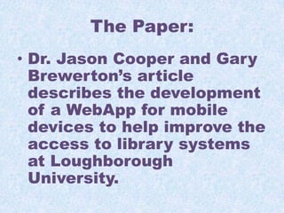 The Paper:
• Dr. Jason Cooper and Gary
Brewerton’s article
describes the development
of a WebApp for mobile
devices to help improve the
access to library systems
at Loughborough
University.

 