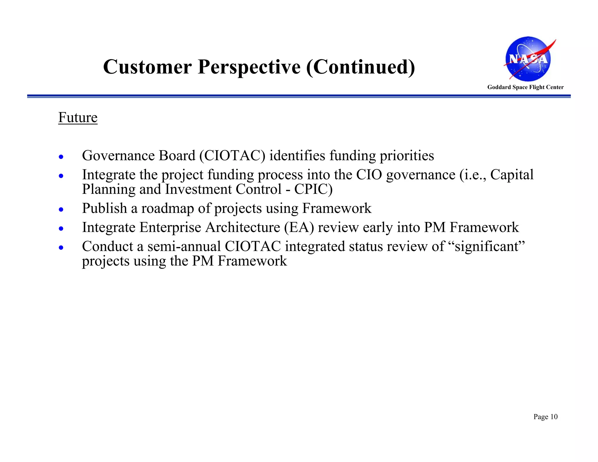 Customer Perspective (Continued)
                                                                        Goddard Space Flight Center




Future

•   Governance Board (CIOTAC) identifies funding priorities
•   Integrate the project funding process into the CIO governance (i.e., Capital
    Planning and Investment Control - CPIC)
•   Publish a roadmap of projects using Framework
•   Integrate Enterprise Architecture (EA) review early into PM Framework
•   Conduct a semi-annual CIOTAC integrated status review of “significant”
    projects using the PM Framework




                                                                                        Page 10
 