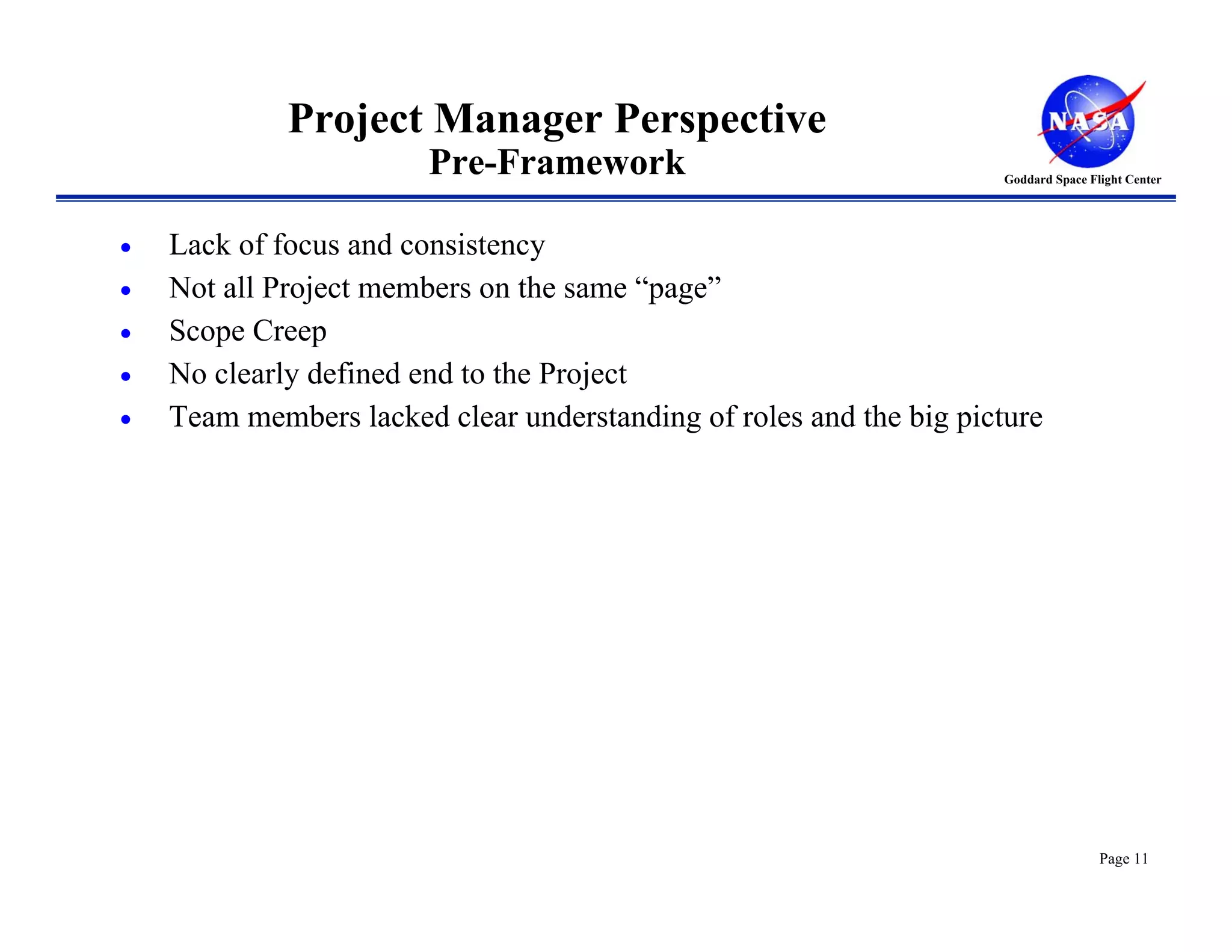Project Manager Perspective
                        Pre-Framework                               Goddard Space Flight Center




•   Lack of focus and consistency
•   Not all Project members on the same “page”
•   Scope Creep
•   No clearly defined end to the Project
•   Team members lacked clear understanding of roles and the big picture




                                                                                    Page 11
 