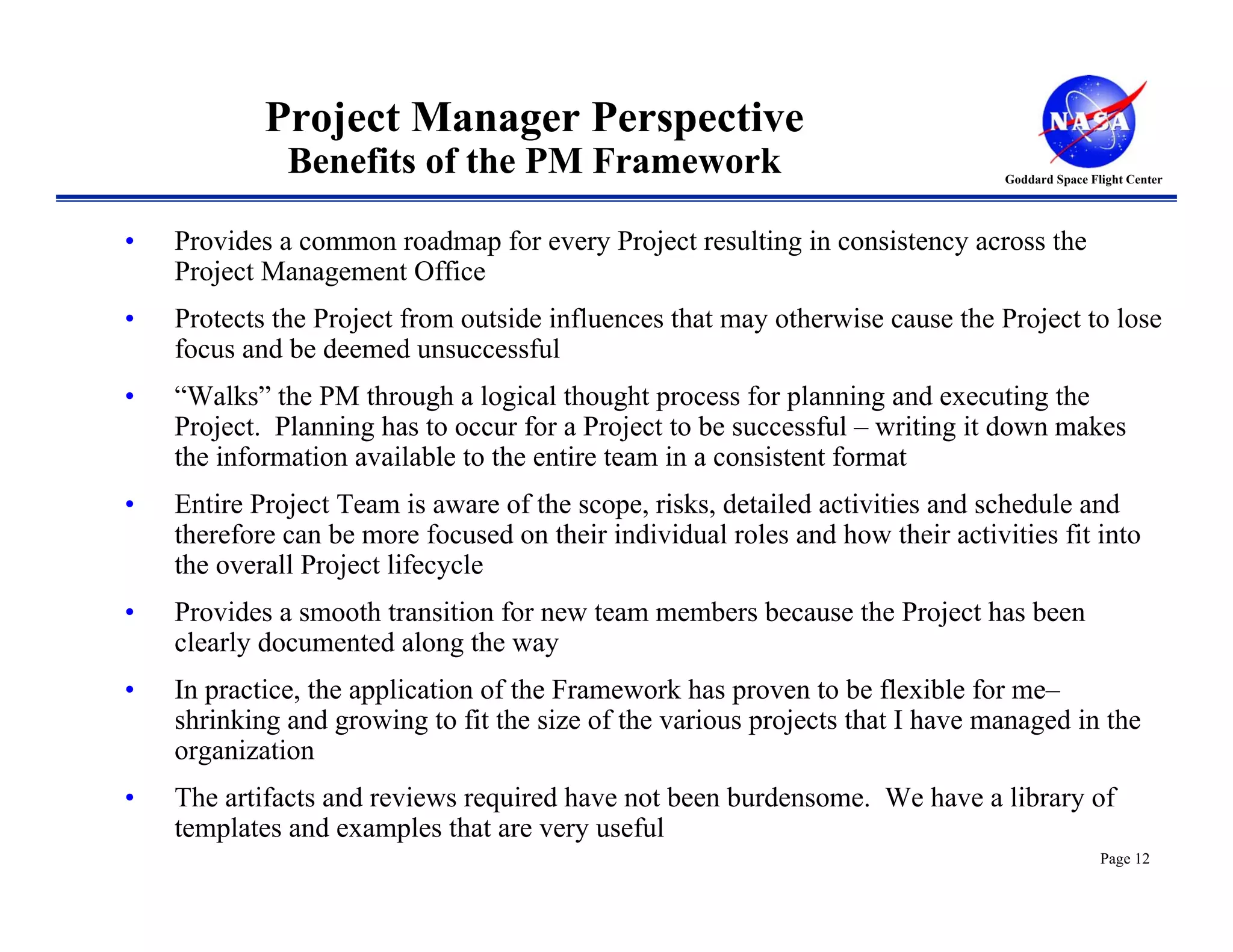 Project Manager Perspective
              Benefits of the PM Framework                                      Goddard Space Flight Center




•   Provides a common roadmap for every Project resulting in consistency across the
    Project Management Office
•   Protects the Project from outside influences that may otherwise cause the Project to lose
    focus and be deemed unsuccessful
•   “Walks” the PM through a logical thought process for planning and executing the
    Project. Planning has to occur for a Project to be successful – writing it down makes
    the information available to the entire team in a consistent format
•   Entire Project Team is aware of the scope, risks, detailed activities and schedule and
    therefore can be more focused on their individual roles and how their activities fit into
    the overall Project lifecycle
•   Provides a smooth transition for new team members because the Project has been
    clearly documented along the way
•   In practice, the application of the Framework has proven to be flexible for me–
    shrinking and growing to fit the size of the various projects that I have managed in the
    organization
•   The artifacts and reviews required have not been burdensome. We have a library of
    templates and examples that are very useful
                                                                                                Page 12
 