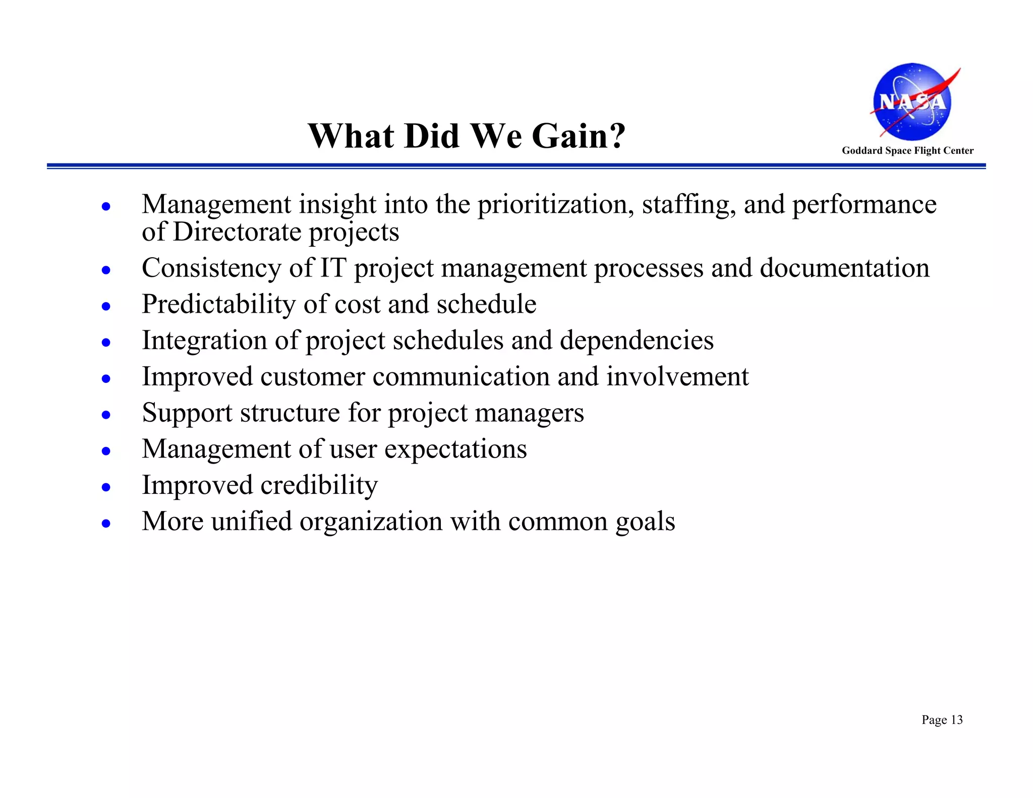 What Did We Gain?                             Goddard Space Flight Center




•   Management insight into the prioritization, staffing, and performance
    of Directorate projects
•   Consistency of IT project management processes and documentation
•   Predictability of cost and schedule
•   Integration of project schedules and dependencies
•   Improved customer communication and involvement
•   Support structure for project managers
•   Management of user expectations
•   Improved credibility
•   More unified organization with common goals




                                                                                Page 13
 