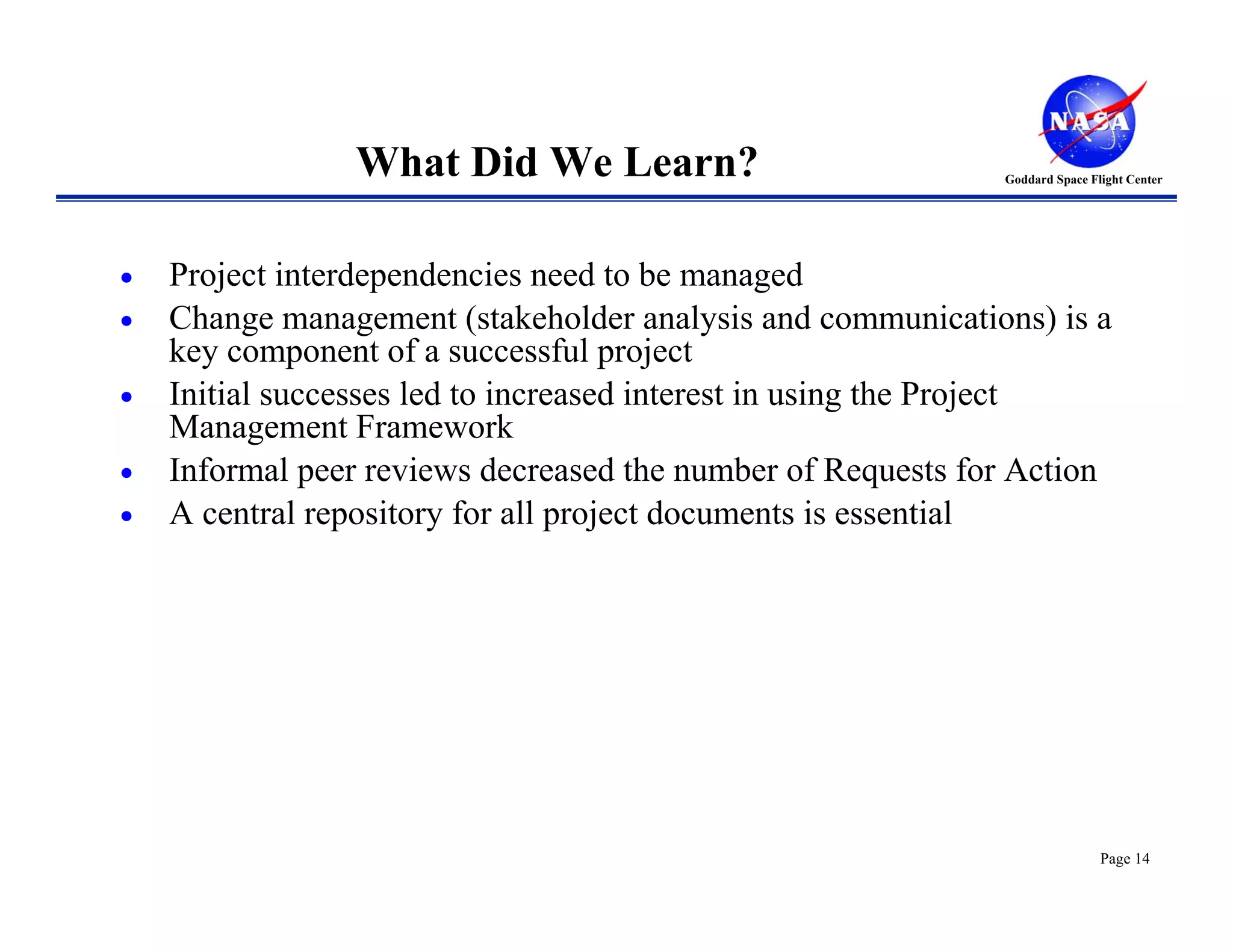 What Did We Learn?                           Goddard Space Flight Center




•   Project interdependencies need to be managed
•   Change management (stakeholder analysis and communications) is a
    key component of a successful project
•   Initial successes led to increased interest in using the Project
    Management Framework
•   Informal peer reviews decreased the number of Requests for Action
•   A central repository for all project documents is essential




                                                                             Page 14
 