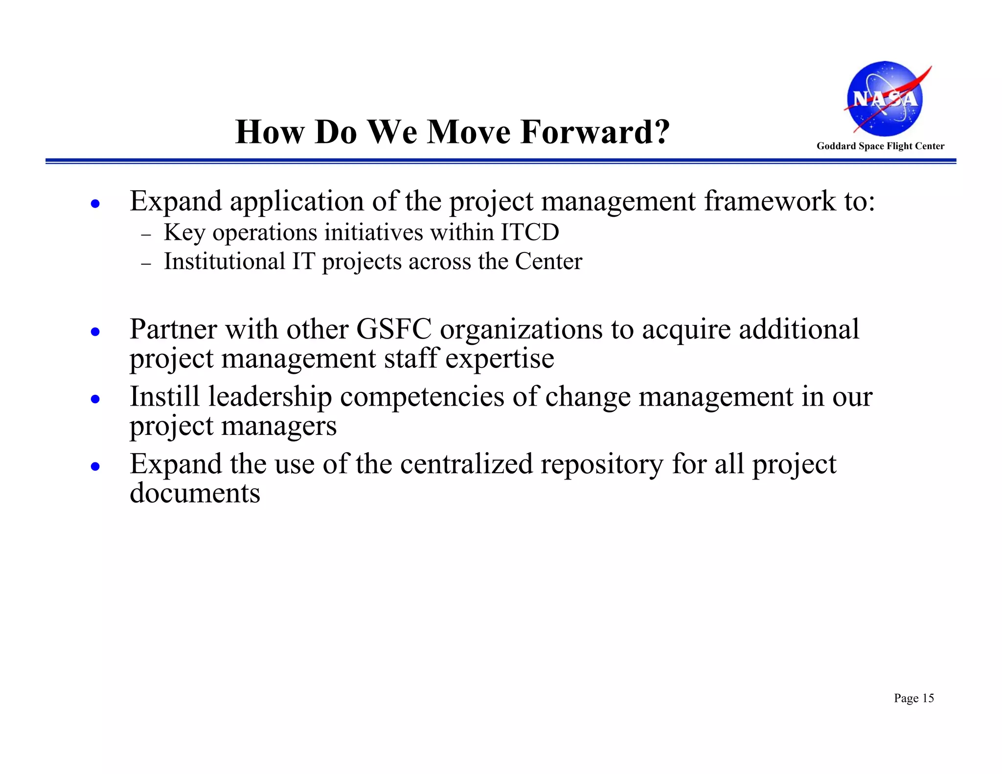 How Do We Move Forward?                     Goddard Space Flight Center




•   Expand application of the project management framework to:
    −   Key operations initiatives within ITCD
    −   Institutional IT projects across the Center

•   Partner with other GSFC organizations to acquire additional
    project management staff expertise
•   Instill leadership competencies of change management in our
    project managers
•   Expand the use of the centralized repository for all project
    documents




                                                                           Page 15
 