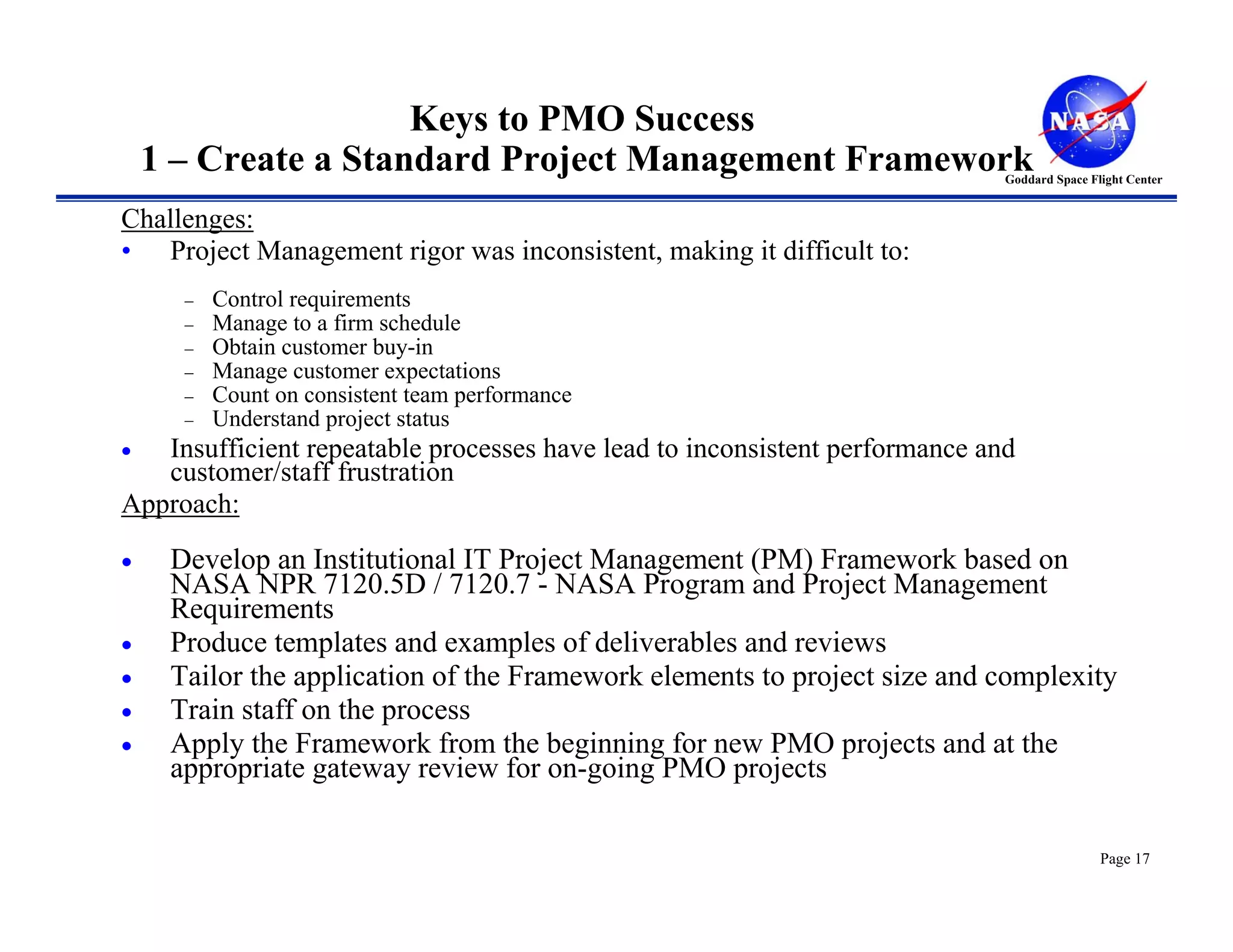 Keys to PMO Success
    1 – Create a Standard Project Management Framework                       Goddard Space Flight Center


Challenges:
• Project Management rigor was inconsistent, making it difficult to:
      −   Control requirements
      −   Manage to a firm schedule
      −   Obtain customer buy-in
      −   Manage customer expectations
      −   Count on consistent team performance
      −   Understand project status
•  Insufficient repeatable processes have lead to inconsistent performance and
   customer/staff frustration
Approach:

•    Develop an Institutional IT Project Management (PM) Framework based on
     NASA NPR 7120.5D / 7120.7 - NASA Program and Project Management
     Requirements
•    Produce templates and examples of deliverables and reviews
•    Tailor the application of the Framework elements to project size and complexity
•    Train staff on the process
•    Apply the Framework from the beginning for new PMO projects and at the
     appropriate gateway review for on-going PMO projects

                                                                                             Page 17
 