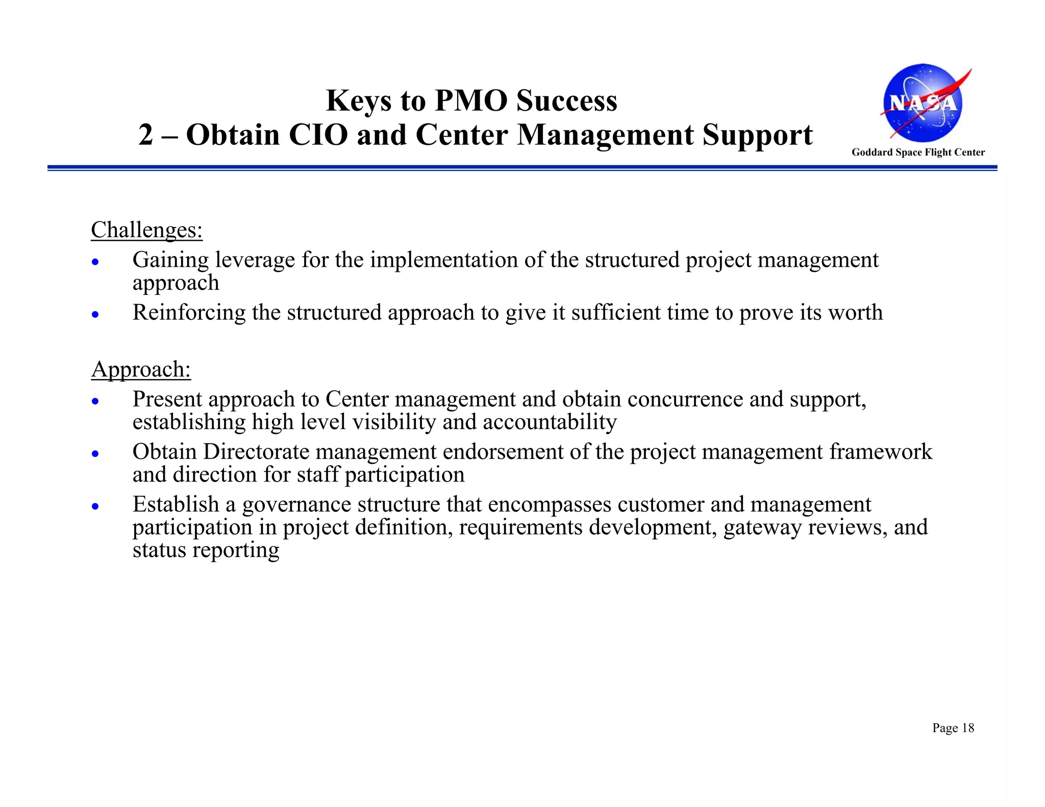 Keys to PMO Success
     2 – Obtain CIO and Center Management Support                               Goddard Space Flight Center




Challenges:
•  Gaining leverage for the implementation of the structured project management
   approach
•  Reinforcing the structured approach to give it sufficient time to prove its worth

Approach:
•  Present approach to Center management and obtain concurrence and support,
   establishing high level visibility and accountability
•  Obtain Directorate management endorsement of the project management framework
   and direction for staff participation
•  Establish a governance structure that encompasses customer and management
   participation in project definition, requirements development, gateway reviews, and
   status reporting




                                                                                                Page 18
 