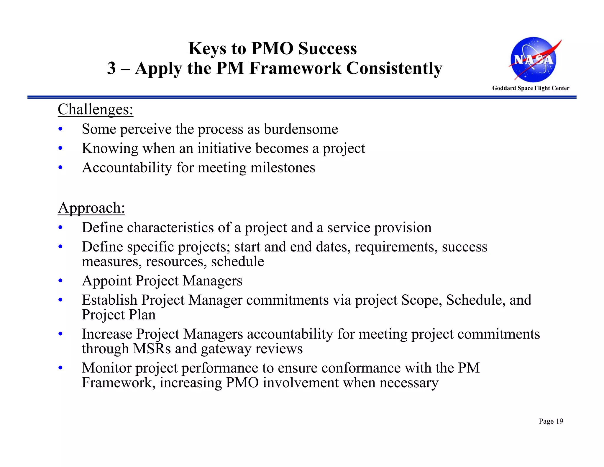 Keys to PMO Success
       3 – Apply the PM Framework Consistently
                                                                  Goddard Space Flight Center


Challenges:
• Some perceive the process as burdensome
• Knowing when an initiative becomes a project
• Accountability for meeting milestones

Approach:
• Define characteristics of a project and a service provision
• Define specific projects; start and end dates, requirements, success
   measures, resources, schedule
• Appoint Project Managers
• Establish Project Manager commitments via project Scope, Schedule, and
   Project Plan
• Increase Project Managers accountability for meeting project commitments
   through MSRs and gateway reviews
• Monitor project performance to ensure conformance with the PM
   Framework, increasing PMO involvement when necessary

                                                                                  Page 19
 