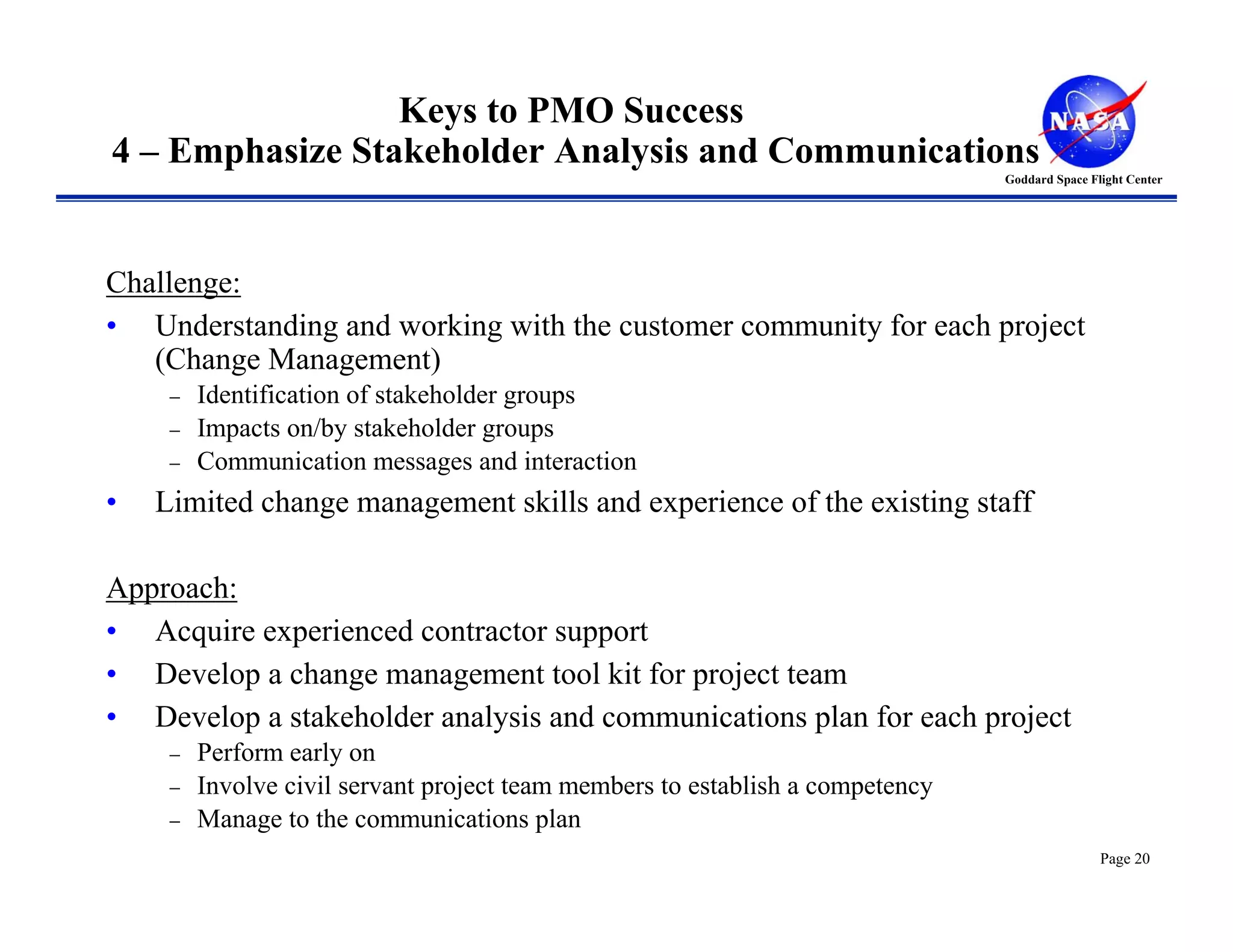 Keys to PMO Success
4 – Emphasize Stakeholder Analysis and Communications
                                                                                Goddard Space Flight Center




Challenge:
• Understanding and working with the customer community for each project
   (Change Management)
     −   Identification of stakeholder groups
     −   Impacts on/by stakeholder groups
     −   Communication messages and interaction
•   Limited change management skills and experience of the existing staff

Approach:
• Acquire experienced contractor support
• Develop a change management tool kit for project team
• Develop a stakeholder analysis and communications plan for each project
     −   Perform early on
     −   Involve civil servant project team members to establish a competency
     −   Manage to the communications plan
                                                                                                Page 20
 