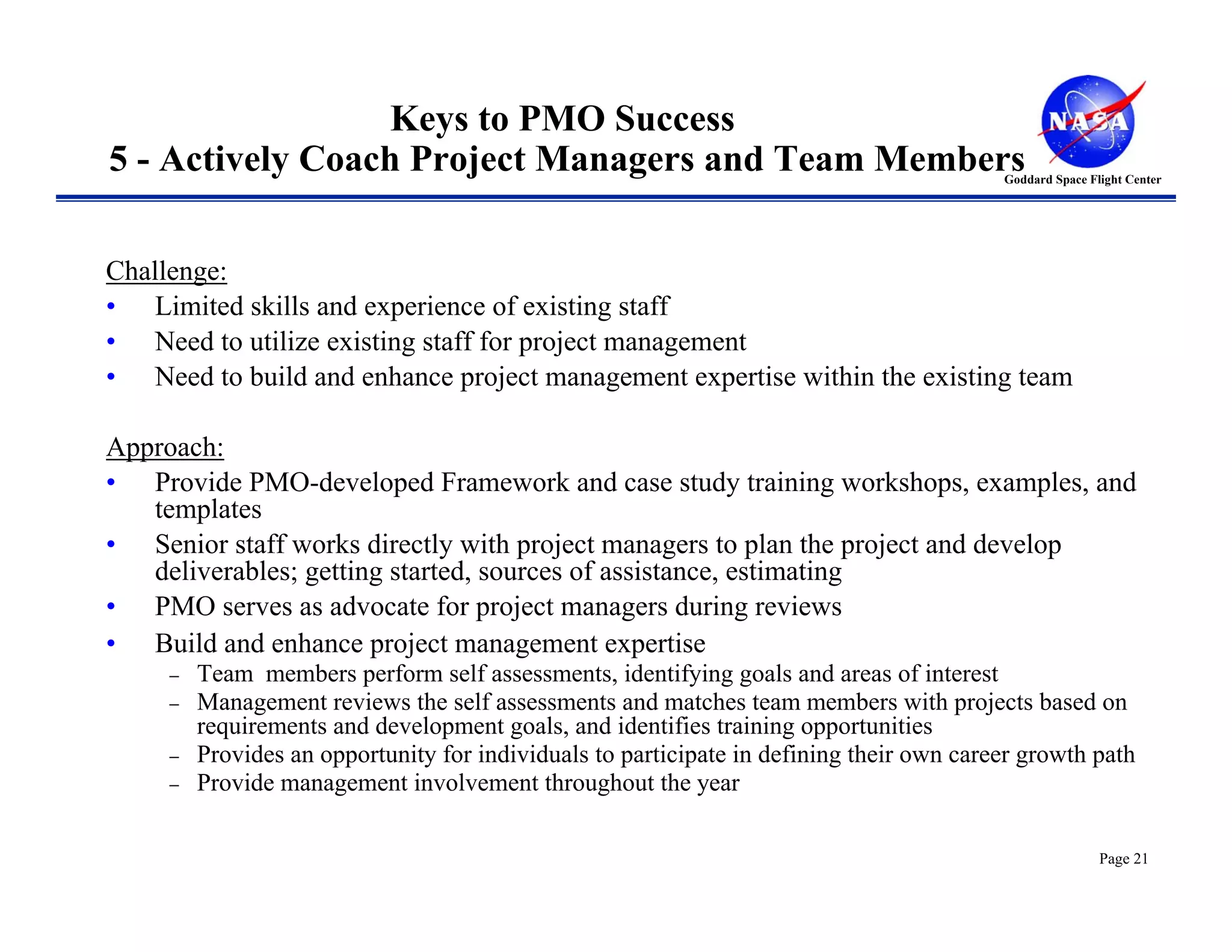 Keys to PMO Success
5 - Actively Coach Project Managers and Team Members                                      Goddard Space Flight Center




Challenge:
• Limited skills and experience of existing staff
• Need to utilize existing staff for project management
• Need to build and enhance project management expertise within the existing team

Approach:
• Provide PMO-developed Framework and case study training workshops, examples, and
   templates
• Senior staff works directly with project managers to plan the project and develop
   deliverables; getting started, sources of assistance, estimating
• PMO serves as advocate for project managers during reviews
• Build and enhance project management expertise
     −   Team members perform self assessments, identifying goals and areas of interest
     −   Management reviews the self assessments and matches team members with projects based on
         requirements and development goals, and identifies training opportunities
     −   Provides an opportunity for individuals to participate in defining their own career growth path
     −   Provide management involvement throughout the year

                                                                                                          Page 21
 