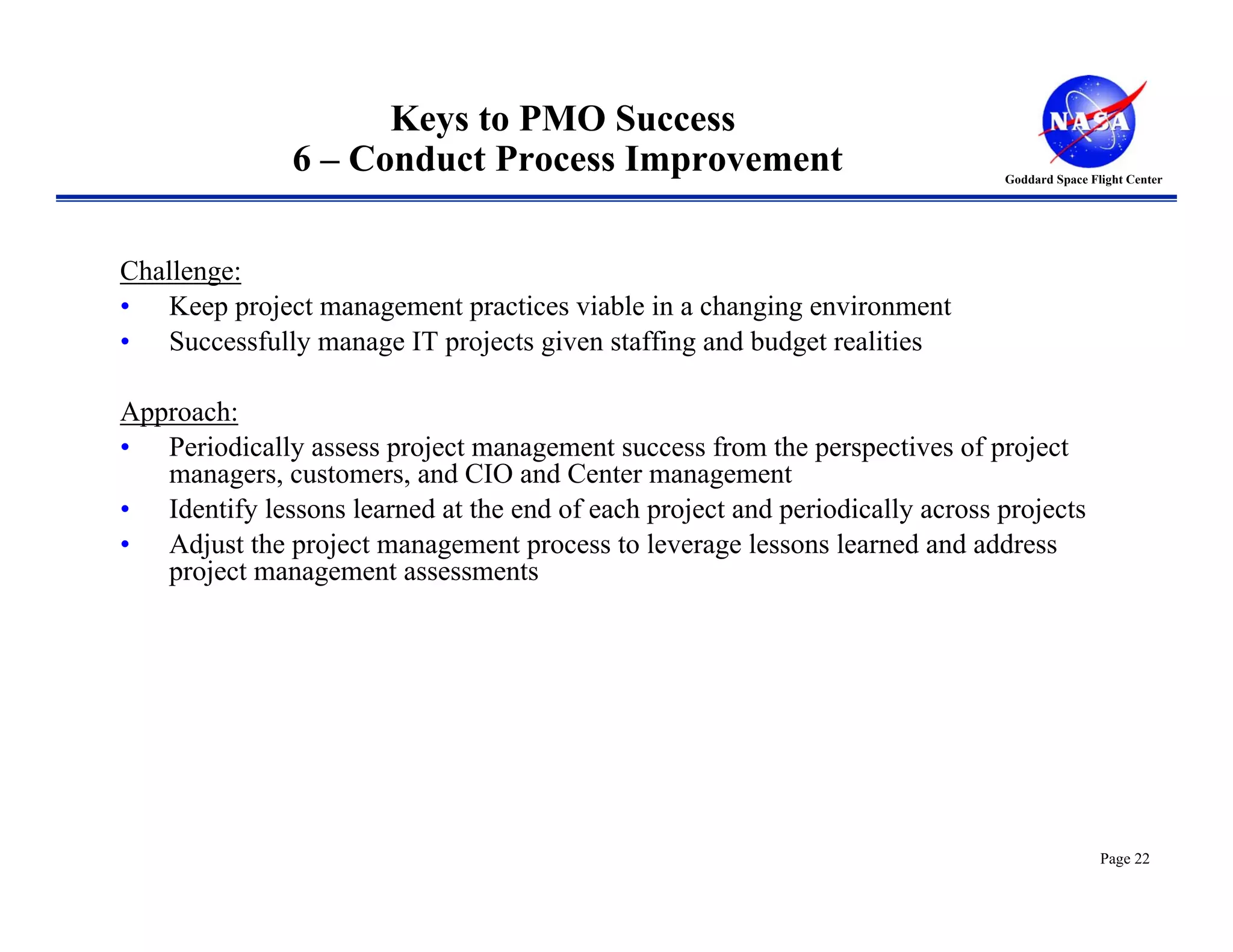 Keys to PMO Success
               6 – Conduct Process Improvement                                Goddard Space Flight Center




Challenge:
• Keep project management practices viable in a changing environment
• Successfully manage IT projects given staffing and budget realities

Approach:
• Periodically assess project management success from the perspectives of project
   managers, customers, and CIO and Center management
• Identify lessons learned at the end of each project and periodically across projects
• Adjust the project management process to leverage lessons learned and address
   project management assessments




                                                                                              Page 22
 