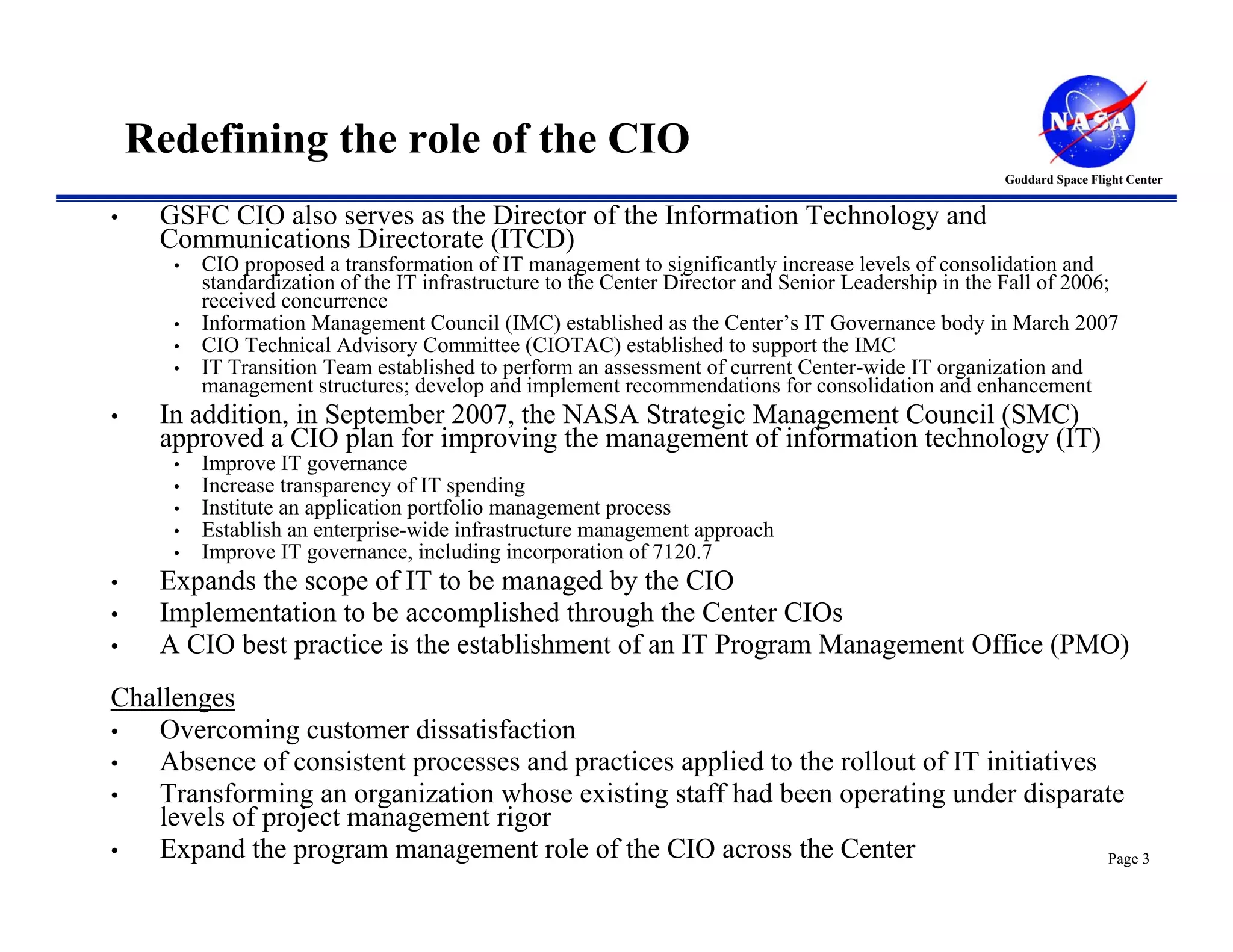 Redefining the role of the CIO
                                                                                                      Goddard Space Flight Center


•    GSFC CIO also serves as the Director of the Information Technology and
     Communications Directorate (ITCD)
      •   CIO proposed a transformation of IT management to significantly increase levels of consolidation and
          standardization of the IT infrastructure to the Center Director and Senior Leadership in the Fall of 2006;
          received concurrence
      •   Information Management Council (IMC) established as the Center’s IT Governance body in March 2007
      •   CIO Technical Advisory Committee (CIOTAC) established to support the IMC
      •   IT Transition Team established to perform an assessment of current Center-wide IT organization and
          management structures; develop and implement recommendations for consolidation and enhancement
•    In addition, in September 2007, the NASA Strategic Management Council (SMC)
     approved a CIO plan for improving the management of information technology (IT)
      •   Improve IT governance
      •   Increase transparency of IT spending
      •   Institute an application portfolio management process
      •   Establish an enterprise-wide infrastructure management approach
      •   Improve IT governance, including incorporation of 7120.7
•    Expands the scope of IT to be managed by the CIO
•    Implementation to be accomplished through the Center CIOs
•    A CIO best practice is the establishment of an IT Program Management Office (PMO)
Challenges
•   Overcoming customer dissatisfaction
•   Absence of consistent processes and practices applied to the rollout of IT initiatives
•   Transforming an organization whose existing staff had been operating under disparate
    levels of project management rigor
•   Expand the program management role of the CIO across the Center                        Page 3
 