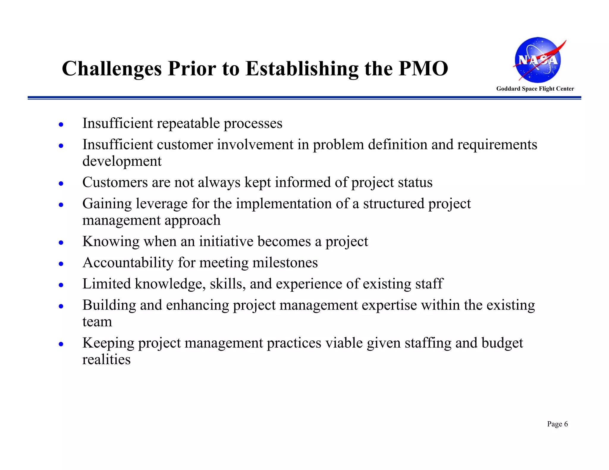 Challenges Prior to Establishing the PMO
                                                                     Goddard Space Flight Center




•   Insufficient repeatable processes
•   Insufficient customer involvement in problem definition and requirements
    development
•   Customers are not always kept informed of project status
•   Gaining leverage for the implementation of a structured project
    management approach
•   Knowing when an initiative becomes a project
•   Accountability for meeting milestones
•   Limited knowledge, skills, and experience of existing staff
•   Building and enhancing project management expertise within the existing
    team
•   Keeping project management practices viable given staffing and budget
    realities



                                                                                      Page 6
 