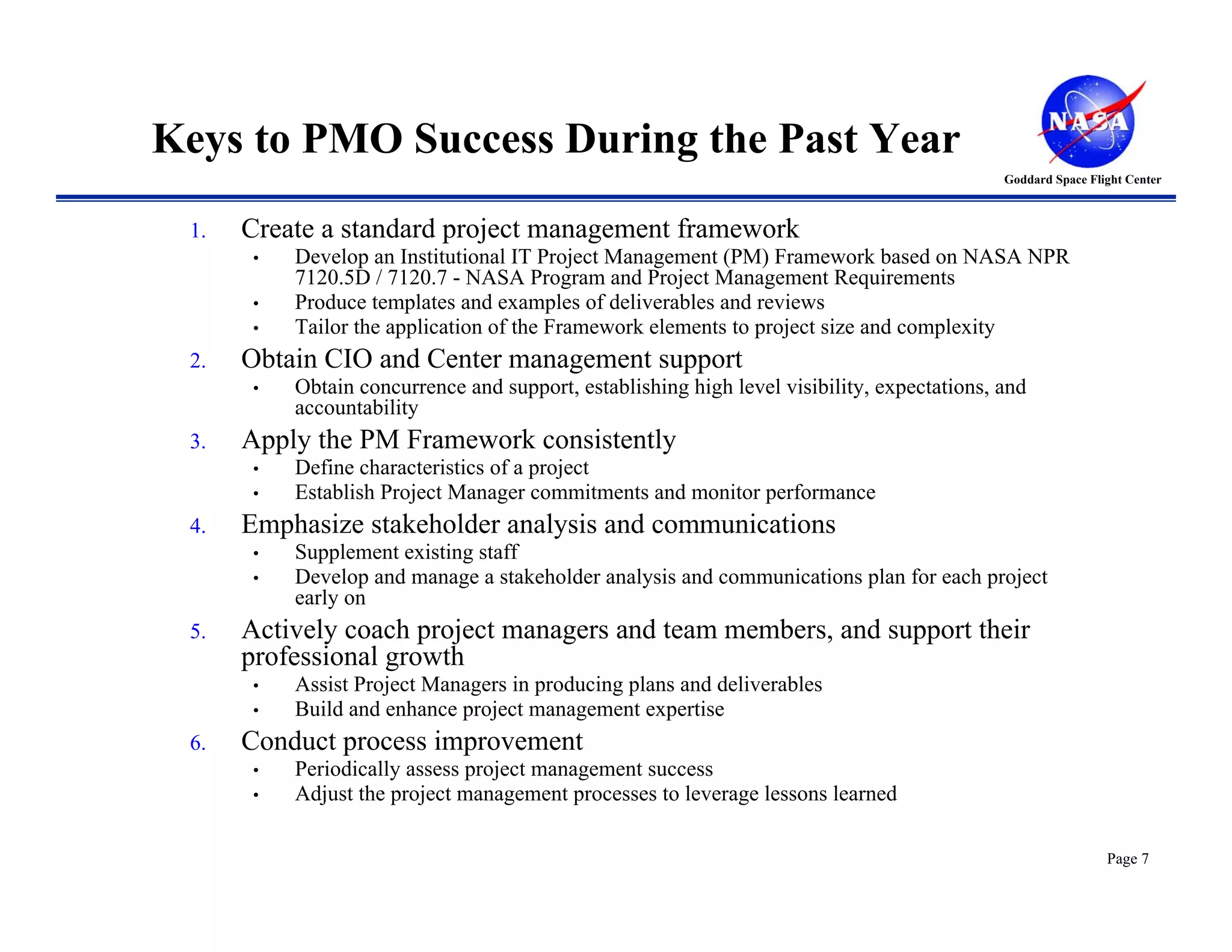 Keys to PMO Success During the Past Year
                                                                                            Goddard Space Flight Center



 1.   Create a standard project management framework
      •   Develop an Institutional IT Project Management (PM) Framework based on NASA NPR
          7120.5D / 7120.7 - NASA Program and Project Management Requirements
      •   Produce templates and examples of deliverables and reviews
      •   Tailor the application of the Framework elements to project size and complexity
 2.   Obtain CIO and Center management support
      •   Obtain concurrence and support, establishing high level visibility, expectations, and
          accountability
 3.   Apply the PM Framework consistently
      •   Define characteristics of a project
      •   Establish Project Manager commitments and monitor performance
 4.   Emphasize stakeholder analysis and communications
      •   Supplement existing staff
      •   Develop and manage a stakeholder analysis and communications plan for each project
          early on
 5.   Actively coach project managers and team members, and support their
      professional growth
      •   Assist Project Managers in producing plans and deliverables
      •   Build and enhance project management expertise
 6.   Conduct process improvement
      •   Periodically assess project management success
      •   Adjust the project management processes to leverage lessons learned

                                                                                                             Page 7
 