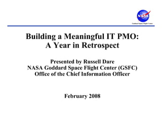 Goddard Space Flight Center




Building a Meaningful IT PMO:
     A Year in Retrospect
        Presented by Russell Dare
NASA Goddard Space Flight Center (GSFC)
  Office of the Chief Information Officer


             February 2008
 