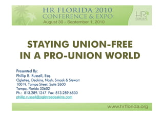 STAYING UNION-FREE
  IN A PRO-UNION WORLD
Presented By:
Phillip B. Russell, Esq.
Ogletree, Deakins, Nash, Smoak & Stewart
100 N. Tampa Street, Suite 3600
Tampa, Florida 33602
Ph.: 813.289.1247 Fax: 813.289.6530
phillip.russell@ogletreedeakins.com
 