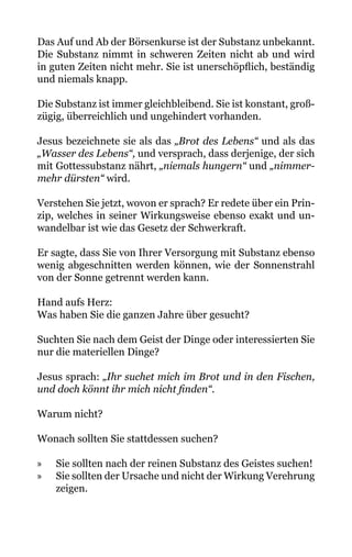Das Auf und Ab der Börsenkurse ist der Substanz unbekannt.
Die Substanz nimmt in schweren Zeiten nicht ab und wird
in guten Zeiten nicht mehr. Sie ist unerschöpflich, beständig
und niemals knapp.
Die Substanz ist immer gleichbleibend. Sie ist konstant, groß-
zügig, überreichlich und ungehindert vorhanden.
Jesus bezeichnete sie als das „Brot des Lebens“ und als das
„Wasser des Lebens“, und versprach, dass derjenige, der sich
mit Gottessubstanz nährt, „niemals hungern“ und „nimmer-
mehr dürsten“ wird.
Verstehen Sie jetzt, wovon er sprach? Er redete über ein Prin-
zip, welches in seiner Wirkungsweise ebenso exakt und un-
wandelbar ist wie das Gesetz der Schwerkraft.
Er sagte, dass Sie von Ihrer Versorgung mit Substanz ebenso
wenig abgeschnitten werden können, wie der Sonnenstrahl
von der Sonne getrennt werden kann.
Hand aufs Herz:
Was haben Sie die ganzen Jahre über gesucht?
Suchten Sie nach dem Geist der Dinge oder interessierten Sie
nur die materiellen Dinge?
Jesus sprach: „Ihr suchet mich im Brot und in den Fischen,
und doch könnt ihr mich nicht finden“.
Warum nicht?
Wonach sollten Sie stattdessen suchen?
» Sie sollten nach der reinen Substanz des Geistes suchen!
» Sie sollten der Ursache und nicht der Wirkung Verehrung
zeigen.
 