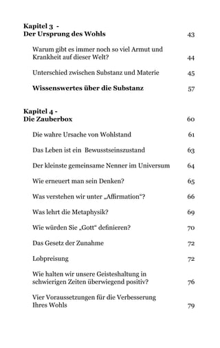 Kapitel 3 -
Der Ursprung des Wohls 43
Warum gibt es immer noch so viel Armut und
Krankheit auf dieser Welt? 44
Unterschied zwischen Substanz und Materie 45
Wissenswertes über die Substanz 57
Kapitel 4 -
Die Zauberbox 60
Die wahre Ursache von Wohlstand 61
Das Leben ist ein  Bewusstseinszustand 63
Der kleinste gemeinsame Nenner im Universum 64
Wie erneuert man sein Denken? 65
Was verstehen wir unter „Affirmation“? 66
Was lehrt die Metaphysik? 69
Wie würden Sie „Gott“ definieren? 70
Das Gesetz der Zunahme 72
Lobpreisung 72
Wie halten wir unsere Geisteshaltung in
schwierigen Zeiten überwiegend positiv? 76
Vier Voraussetzungen für die Verbesserung
Ihres Wohls 79
 
