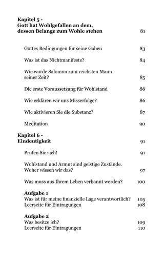 Kapitel 5 -
Gott hat Wohlgefallen an dem,
dessen Belange zum Wohle stehen 81
Gottes Bedingungen für seine Gaben 83
Was ist das Nichtmanifeste? 84
Wie wurde Salomon zum reichsten Mann
seiner Zeit? 85
Die erste Voraussetzung für Wohlstand 86
Wie erklären wir uns Misserfolge? 86
Wie aktivieren Sie die Substanz? 87
Meditation 90
Kapitel 6 -
Eindeutigkeit 91
Prüfen Sie sich! 91
Wohlstand und Armut sind geistige Zustände.
Woher wissen wir das? 97
Was muss aus Ihrem Leben verbannt werden? 100
Aufgabe 1
Was ist für meine finanzielle Lage verantwortlich? 105
Leerseite für Eintragungen 108
Aufgabe 2
Was besitze ich? 109
Leerseite für Eintragungen 110
 