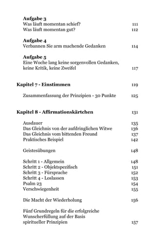 Aufgabe 3
Was läuft momentan schief?                                   111
Was läuft momentan gut? 112
Aufgabe 4
Verbannen Sie arm machende Gedanken 114
Aufgabe 5		
Eine Woche lang keine sorgenvollen Gedanken,
keine Kritik, keine Zweifel 117
Kapitel 7 - Einstimmen 119
Zusammenfassung der Prinzipien - 30 Punkte 125
Kapitel 8 - Affirmationskärtchen 131
Ausdauer 135
Das Gleichnis von der aufdringlichen Witwe 136
Das Gleichnis vom bittenden Freund 137
Praktisches Beispiel 142
Geistesübungen 148
Schritt 1 - Allgemein 148
Schritt 2 - Objektspezifisch 151
Schritt 3 - Fürsprache 152
Schritt 4 - Loslassen 153
Psalm 23 154
Verschwiegenheit 155
Die Macht der Wiederholung 156
Fünf Grundregeln für die erfolgreiche
Wunscherfüllung auf der Basis
spiritueller Prinzipien 157
 