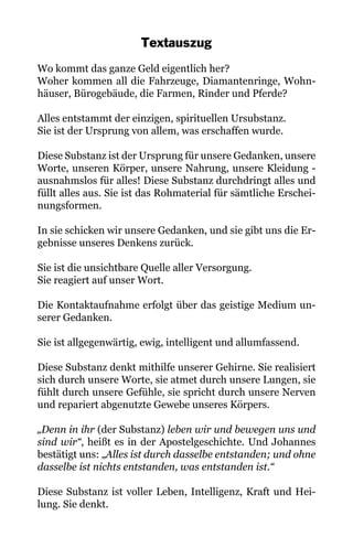 Textauszug
Wo kommt das ganze Geld eigentlich her?
Woher kommen all die Fahrzeuge, Diamantenringe, Wohn-
häuser, Bürogebäude, die Farmen, Rinder und Pferde?
Alles entstammt der einzigen, spirituellen Ursubstanz.
Sie ist der Ursprung von allem, was erschaffen wurde.
Diese Substanz ist der Ursprung für unsere Gedanken, unsere
Worte, unseren Körper, unsere Nahrung, unsere Kleidung -
ausnahmslos für alles! Diese Substanz durchdringt alles und
füllt alles aus. Sie ist das Rohmaterial für sämtliche Erschei-
nungsformen.
In sie schicken wir unsere Gedanken, und sie gibt uns die Er-
gebnisse unseres Denkens zurück.
Sie ist die unsichtbare Quelle aller Versorgung.
Sie reagiert auf unser Wort.
Die Kontaktaufnahme erfolgt über das geistige Medium un-
serer Gedanken.
Sie ist allgegenwärtig, ewig, intelligent und allumfassend.
Diese Substanz denkt mithilfe unserer Gehirne. Sie realisiert
sich durch unsere Worte, sie atmet durch unsere Lungen, sie
fühlt durch unsere Gefühle, sie spricht durch unsere Nerven
und repariert abgenutzte Gewebe unseres Körpers.
„Denn in ihr (der Substanz) leben wir und bewegen uns und
sind wir“, heißt es in der Apostelgeschichte. Und Johannes
bestätigt uns: „Alles ist durch dasselbe entstanden; und ohne
dasselbe ist nichts entstanden, was entstanden ist.“
Diese Substanz ist voller Leben, Intelligenz, Kraft und Hei-
lung. Sie denkt.
 