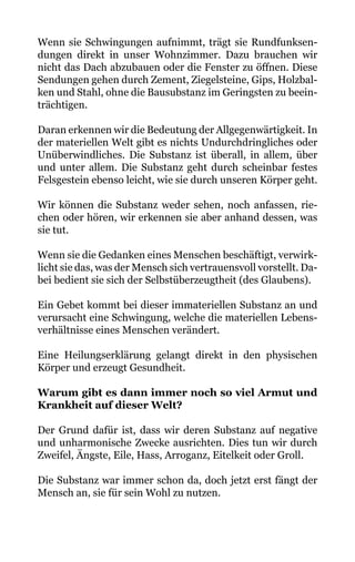 Wenn sie Schwingungen aufnimmt, trägt sie Rundfunksen-
dungen direkt in unser Wohnzimmer. Dazu brauchen wir
nicht das Dach abzubauen oder die Fenster zu öffnen. Diese
Sendungen gehen durch Zement, Ziegelsteine, Gips, Holzbal-
ken und Stahl, ohne die Bausubstanz im Geringsten zu beein-
trächtigen.
Daran erkennen wir die Bedeutung der Allgegenwärtigkeit. In
der materiellen Welt gibt es nichts Undurchdringliches oder
Unüberwindliches. Die Substanz ist überall, in allem, über
und unter allem. Die Substanz geht durch scheinbar festes
Felsgestein ebenso leicht, wie sie durch unseren Körper geht.
Wir können die Substanz weder sehen, noch anfassen, rie-
chen oder hören, wir erkennen sie aber anhand dessen, was
sie tut.
Wenn sie die Gedanken eines Menschen beschäftigt, verwirk-
licht sie das, was der Mensch sich vertrauensvoll vorstellt. Da-
bei bedient sie sich der Selbstüberzeugtheit (des Glaubens).
Ein Gebet kommt bei dieser immateriellen Substanz an und
verursacht eine Schwingung, welche die materiellen Lebens-
verhältnisse eines Menschen verändert.
Eine Heilungserklärung gelangt direkt in den physischen
Körper und erzeugt Gesundheit.
Warum gibt es dann immer noch so viel Armut und
Krankheit auf dieser Welt?
Der Grund dafür ist, dass wir deren Substanz auf negative
und unharmonische Zwecke ausrichten. Dies tun wir durch
Zweifel, Ängste, Eile, Hass, Arroganz, Eitelkeit oder Groll.
Die Substanz war immer schon da, doch jetzt erst fängt der
Mensch an, sie für sein Wohl zu nutzen.
 