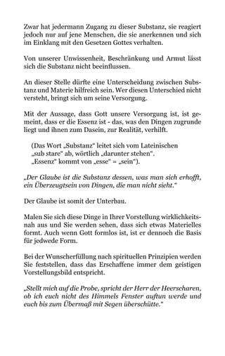 Zwar hat jedermann Zugang zu dieser Substanz, sie reagiert
jedoch nur auf jene Menschen, die sie anerkennen und sich
im Einklang mit den Gesetzen Gottes verhalten.
Von unserer Unwissenheit, Beschränkung und Armut lässt
sich die Substanz nicht beeinflussen.
An dieser Stelle dürfte eine Unterscheidung zwischen Subs-
tanz und Materie hilfreich sein. Wer diesen Unterschied nicht
versteht, bringt sich um seine Versorgung.
Mit der Aussage, dass Gott unsere Versorgung ist, ist ge-
meint, dass er die Essenz ist - das, was den Dingen zugrunde
liegt und ihnen zum Dasein, zur Realität, verhilft.
(Das Wort „Substanz“ leitet sich vom Lateinischen
„sub stare“ ab, wörtlich „darunter stehen“.
„Essenz“ kommt von „esse“ = „sein“).
„Der Glaube ist die Substanz dessen, was man sich erhofft,
ein Überzeugtsein von Dingen, die man nicht sieht.“
Der Glaube ist somit der Unterbau.
Malen Sie sich diese Dinge in Ihrer Vorstellung wirklichkeits-
nah aus und Sie werden sehen, dass sich etwas Materielles
formt. Auch wenn Gott formlos ist, ist er dennoch die Basis
für jedwede Form.
Bei der Wunscherfüllung nach spirituellen Prinzipien werden
Sie feststellen, dass das Erschaffene immer dem geistigen
Vorstellungsbild entspricht.
„Stellt mich auf die Probe, spricht der Herr der Heerscharen,
ob ich euch nicht des Himmels Fenster auftun werde und
euch bis zum Übermaß mit Segen überschütte.“
 