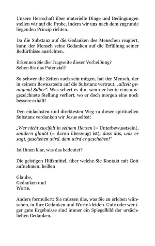 Unsere Herrschaft über materielle Dinge und Bedingungen
stellen wir auf die Probe, indem wir uns nach dem zugrunde
liegenden Prinzip richten.
Da die Substanz auf die Gedanken des Menschen reagiert,
kann der Mensch seine Gedanken auf die Erfüllung seiner
Bedürfnisse ausrichten.
Erkennen Sie die Tragweite dieser Verheißung?
Sehen Sie das Potenzial?
So schwer die Zeiten auch sein mögen, hat der Mensch, der
in seinem Bewusstsein auf die Substanz vertraut, „allzeit ge-
nügend Silber“. Was schert es ihn, wenn er heute eine aus-
gezeichnete Stellung verliert, wo er doch morgen eine noch
bessere erhält!
Den einfachsten und direktesten Weg zu dieser spirituellen
Substanz verdanken wir Jesus selbst:
„Wer nicht zweifelt in seinem Herzen (= Unterbewusstsein),
sondern glaubt (= davon überzeugt ist), dass das, was er
sagt, geschehen wird, dem wird es geschehen!“
Ist Ihnen klar, was das bedeutet?
Die geistigen Hilfsmittel, über welche Sie Kontakt mit Gott
aufnehmen, heißen
Glaube,
Gedanken und
Worte.
Anders formuliert: Sie müssen das, was Sie zu erleben wün-
schen, in Ihre Gedanken und Worte kleiden. Gute oder weni-
ger gute Ergebnisse sind immer ein Spiegelbild der ursäch-
lichen Gedanken.
 