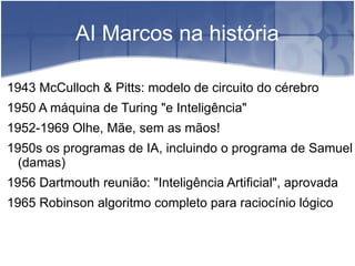 AI Marcos na história

1943 McCulloch & Pitts: modelo de circuito do cérebro
1950 A máquina de Turing "e Inteligência"
1952-1969 Olhe, Mãe, sem as mãos!
1950s os programas de IA, incluindo o programa de Samuel
  (damas)
1956 Dartmouth reunião: "Inteligência Artificial", aprovada
1965 Robinson algoritmo completo para raciocínio lógico
 