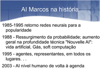 AI Marcos na história

1985-1995 retorno redes neurais para a
  popularidade
1988 - Ressurgimento da probabilidade; aumento
  geral na profundidade técnica "Nouvelle AI":
  vida artificial, Gás, soft computação
1995 - agentes, representantes, em todos os
  lugares. . .
2003 - AI nível humano de volta à agenda
 