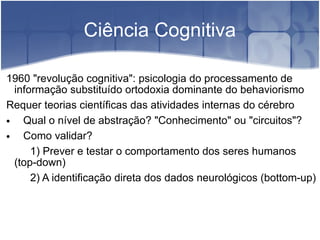 Ciência Cognitiva

1960 "revolução cognitiva": psicologia do processamento de
  informação substituído ortodoxia dominante do behaviorismo
Requer teorias científicas das atividades internas do cérebro
   Qual o nível de abstração? "Conhecimento" ou "circuitos"?
   Como validar?
      1) Prever e testar o comportamento dos seres humanos
  (top-down)
      2) A identificação direta dos dados neurológicos (bottom-up)
 