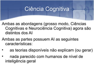 Ciência Cognitiva

Ambas as abordagens (grosso modo, Ciências
 Cognitivas e Neurociência Cognitiva) agora são
 distintos dos AI
Ambas as partes possuem AI as seguintes
 características:

      as teorias disponíveis não explicam (ou gerar)

       nada parecido com humanos de nível de
    inteligência geral
 