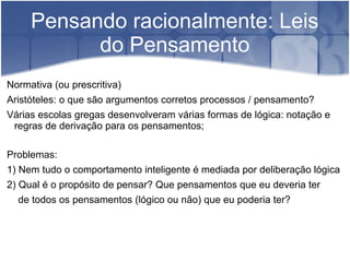 Pensando racionalmente: Leis
           do Pensamento
Normativa (ou prescritiva)
Aristóteles: o que são argumentos corretos processos / pensamento?
Várias escolas gregas desenvolveram várias formas de lógica: notação e
 regras de derivação para os pensamentos;

Problemas:
1) Nem tudo o comportamento inteligente é mediada por deliberação lógica
2) Qual é o propósito de pensar? Que pensamentos que eu deveria ter
  de todos os pensamentos (lógico ou não) que eu poderia ter?
 