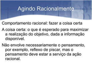 Agindo Racionalmente

Comportamento racional: fazer a coisa certa
A coisa certa: o que é esperado para maximizar
  a realização do objetivo, dada a informação
  disponível.
Não envolve necessariamente o pensamento,
 por exemplo, reflexo de piscar, mas o
 pensamento deve estar a serviço da ação
 racional.
 
