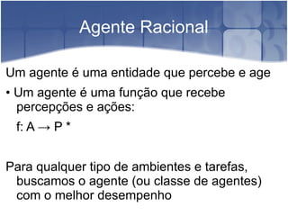 Agente Racional

Um agente é uma entidade que percebe e age
• Um agente é uma função que recebe
  percepções e ações:
 f: A → P *


Para qualquer tipo de ambientes e tarefas,
 buscamos o agente (ou classe de agentes)
 com o melhor desempenho
 