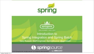Introduction to
Spring Integration and Spring Batch
© 2012 SpringOne 2GX. All rights reserved. Do not distribute without permission.
Gary Russell, Staff Engineer, SpringSource; @gprussell
Tuesday, December 18, 12
 