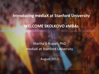 Introducing	
  mediaX	
  at	
  Stanford	
  University	
  
	
  
WELCOME	
  SKOLKOVO	
  eMBAs	
  
Martha	
  G	
  Russell,	
  PhD	
  
mediaX	
  at	
  Stanford	
  University	
  
	
  
August	
  2013	
  
© Martha G Russell, all rights reserved, 2013
 