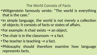 The World Consists of Facts
•Wittgenstein famously wrote: “The world is everything
that is the case.”
•In simple language, the world is not merely a collection
of objects; it consists of facts or states of affairs.
•For example: A chair exists → an object.
•The chair is in the classroom → a fact.
•The teacher is teaching → a fact.
•Philosophy should therefore examine how language
represents facts.
 