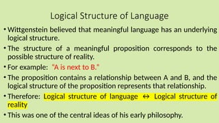 Logical Structure of Language
• Wittgenstein believed that meaningful language has an underlying
logical structure.
• The structure of a meaningful proposition corresponds to the
possible structure of reality.
• For example: “A is next to B.”
• The proposition contains a relationship between A and B, and the
logical structure of the proposition represents that relationship.
• Therefore: Logical structure of language ↔ Logical structure of
reality
• This was one of the central ideas of his early philosophy.
 