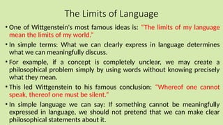 The Limits of Language
• One of Wittgenstein's most famous ideas is: “The limits of my language
mean the limits of my world.”
• In simple terms: What we can clearly express in language determines
what we can meaningfully discuss.
• For example, if a concept is completely unclear, we may create a
philosophical problem simply by using words without knowing precisely
what they mean.
• This led Wittgenstein to his famous conclusion: “Whereof one cannot
speak, thereof one must be silent.”
• In simple language we can say: If something cannot be meaningfully
expressed in language, we should not pretend that we can make clear
philosophical statements about it.
 